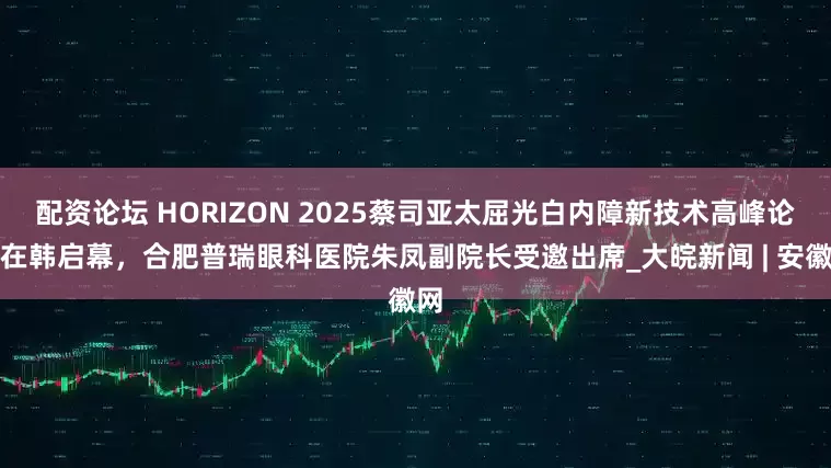 配资论坛 HORIZON 2025蔡司亚太屈光白内障新技术高峰论坛在韩启幕，合肥普瑞眼科医院朱凤副院长受邀出席_大皖新闻 | 安徽网