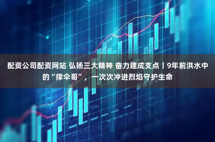配资公司配资网站 弘扬三大精神 奋力建成支点丨9年前洪水中的“撑伞哥”，一次次冲进烈焰守护生命