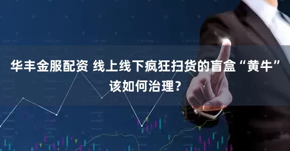 华丰金服配资 线上线下疯狂扫货的盲盒“黄牛”该如何治理？