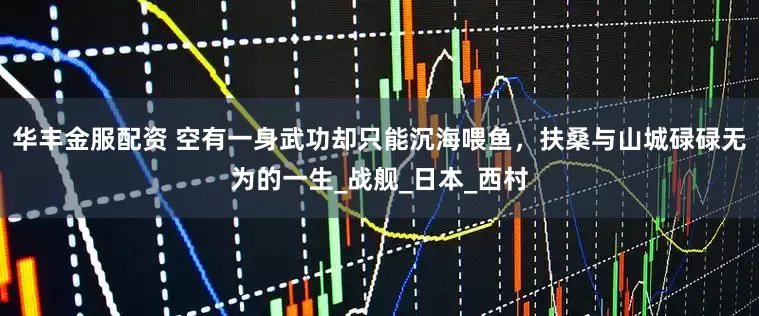 华丰金服配资 空有一身武功却只能沉海喂鱼，扶桑与山城碌碌无为的一生_战舰_日本_西村