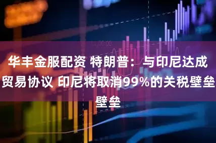 华丰金服配资 特朗普：与印尼达成贸易协议 印尼将取消99%的关税壁垒