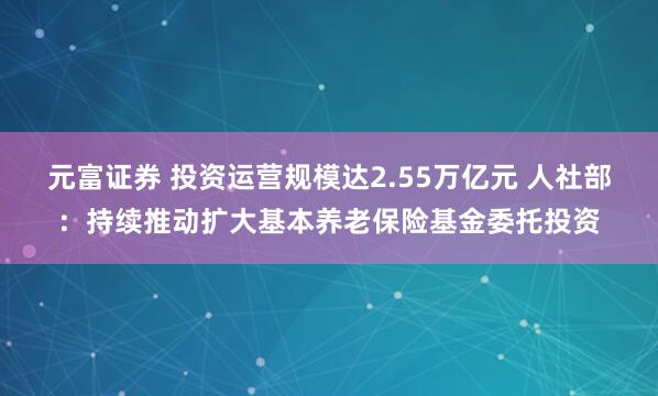 元富证券 投资运营规模达2.55万亿元 人社部：持续推动扩大基本养老保险基金委托投资