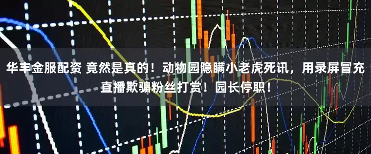 华丰金服配资 竟然是真的！动物园隐瞒小老虎死讯，用录屏冒充直播欺骗粉丝打赏！园长停职！