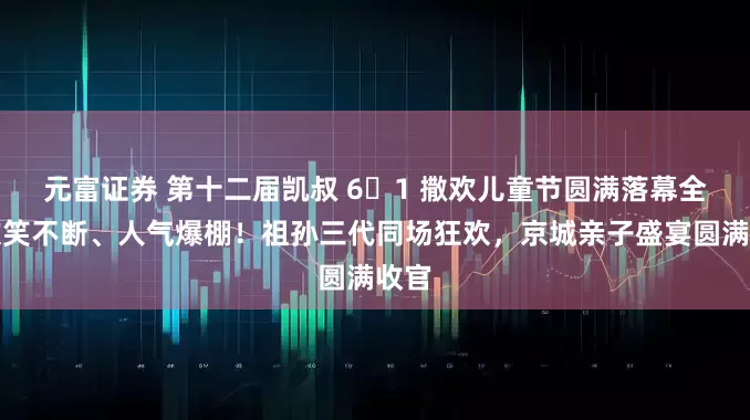 元富证券 第十二届凯叔 6・1 撒欢儿童节圆满落幕全场欢笑不断、人气爆棚！祖孙三代同场狂欢，京城亲子盛宴圆满收官