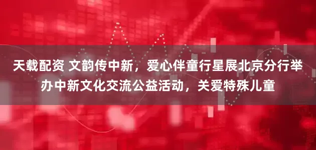 天载配资 文韵传中新，爱心伴童行星展北京分行举办中新文化交流公益活动，关爱特殊儿童