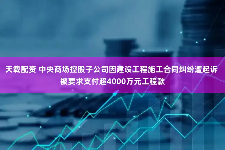 天载配资 中央商场控股子公司因建设工程施工合同纠纷遭起诉 被要求支付超4000万元工程款